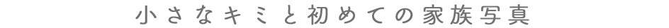 小さなきみと初めての家族写真